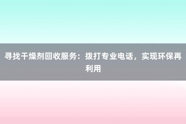 寻找干燥剂回收服务：拨打专业电话，实现环保再利用